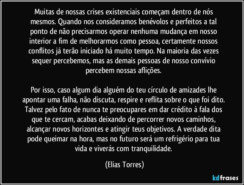 Muitas de nossas crises existenciais começam dentro de nós mesmos. Quando nos consideramos benévolos e perfeitos a tal ponto de não precisarmos operar nenhuma mudança em nosso interior a fim de melhorarmos como pessoa, certamente nossos conflitos já terão iniciado há muito tempo. Na maioria das vezes sequer percebemos, mas as demais pessoas de nosso convívio percebem nossas aflições. 

Por isso, caso algum dia alguém do teu círculo de amizades lhe apontar uma falha, não discuta, respire e reflita sobre o que foi dito. Talvez pelo fato de nunca te preocupares em dar crédito à fala dos que te cercam, acabas deixando de percorrer novos caminhos, alcançar novos horizontes e atingir teus objetivos. A verdade dita pode queimar na hora, mas no futuro será um refrigério para tua vida e viverás com tranquilidade. (Elias Torres)