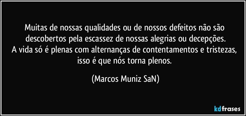 Muitas de nossas qualidades ou de nossos defeitos não são descobertos pela escassez de nossas alegrias ou decepções.
A vida só é plenas com alternanças de contentamentos e tristezas, isso é que nós torna plenos. (Marcos Muniz SaN)