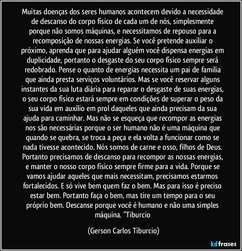 Muitas doenças dos seres humanos acontecem devido a necessidade de descanso do corpo físico de cada um de nós,  simplesmente porque não somos máquinas, e necessitamos de repouso para a recomposição de nossas energias. Se você pretende auxiliar o próximo, aprenda que para ajudar alguém você dispensa energias em duplicidade, portanto o desgaste do seu corpo físico sempre será redobrado. Pense o quanto de energias necessita um pai de família que ainda presta serviços voluntários. Mas se você reservar alguns instantes da sua luta diária para reparar o desgaste de suas energias, o seu corpo físico estará sempre em condições de superar o peso da sua vida em auxílio em prol daqueles que ainda precisam da sua ajuda para caminhar. Mas não se esqueça que recompor as energias nos são necessárias porque o ser humano não é uma máquina que quando se quebra, se troca a peça e ela volta a funcionar como se nada tivesse acontecido. Nós somos de carne e osso, filhos de Deus. Portanto precisamos de descanso para recompor as nossas energias, e manter o nosso corpo físico sempre firme para a vida. Porque se vamos ajudar aqueles que mais necessitam, precisamos estarmos fortalecidos. E só vive bem quem faz o bem. Mas para isso é preciso estar bem. Portanto faça o bem, mas tire um tempo para o seu próprio bem. Descanse porque você é humano e não uma simples máquina. "Tiburcio (Gerson Carlos Tiburcio)