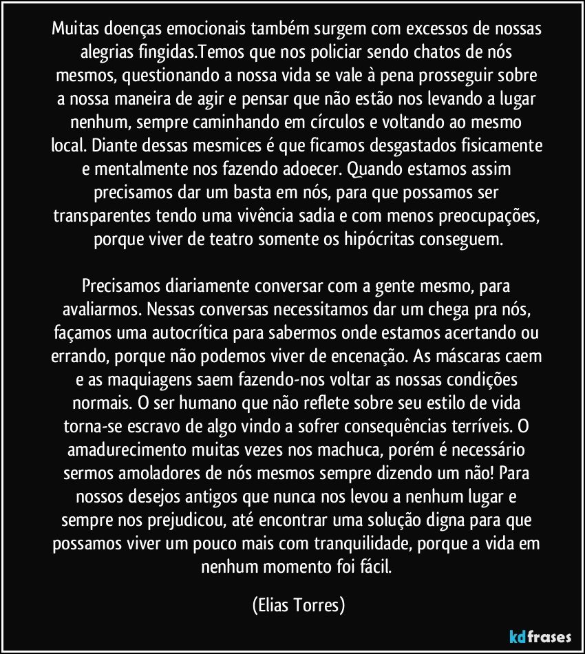 Muitas doenças emocionais também surgem com excessos de nossas alegrias fingidas.Temos que nos policiar sendo chatos de nós mesmos, questionando a nossa vida se vale à pena prosseguir sobre a nossa maneira de agir e pensar que não estão nos levando a lugar nenhum, sempre caminhando em círculos e voltando ao mesmo local. Diante dessas mesmices é que ficamos desgastados fisicamente e mentalmente nos fazendo adoecer. Quando estamos assim precisamos dar um basta em nós, para que possamos ser transparentes tendo uma vivência sadia e com menos preocupações, porque viver de teatro somente os hipócritas conseguem.

Precisamos diariamente conversar com a gente mesmo, para avaliarmos. Nessas conversas necessitamos dar um chega pra nós, façamos uma autocrítica para sabermos onde estamos acertando ou errando, porque não podemos viver de encenação. As máscaras caem e as maquiagens saem fazendo-nos voltar as nossas condições normais. O ser humano que não reflete sobre seu estilo de vida torna-se escravo de algo vindo a sofrer consequências terríveis. O amadurecimento muitas vezes nos machuca, porém é necessário sermos amoladores de nós mesmos sempre dizendo um não! Para nossos desejos antigos que nunca nos levou a nenhum lugar e sempre nos prejudicou, até encontrar uma solução digna para que possamos viver um pouco mais com tranquilidade, porque a vida em nenhum momento foi fácil. (Elias Torres)