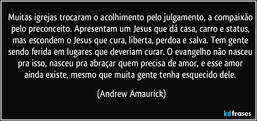 Muitas igrejas trocaram o acolhimento pelo julgamento, a compaixão pelo preconceito. Apresentam um Jesus que dá casa, carro e status, mas escondem o Jesus que cura, liberta, perdoa e salva. Tem gente sendo ferida em lugares que deveriam curar. O evangelho não nasceu pra isso, nasceu pra abraçar quem precisa de amor, e esse amor ainda existe, mesmo que muita gente tenha esquecido dele. (Andrew Amaurick)