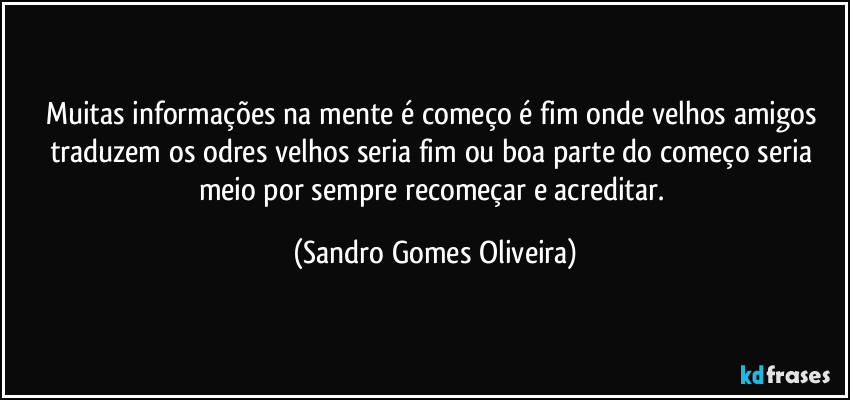 Muitas informações na mente é começo é fim onde velhos amigos traduzem os odres velhos seria fim ou boa parte do começo seria meio por sempre recomeçar e acreditar. (Sandro Gomes Oliveira)