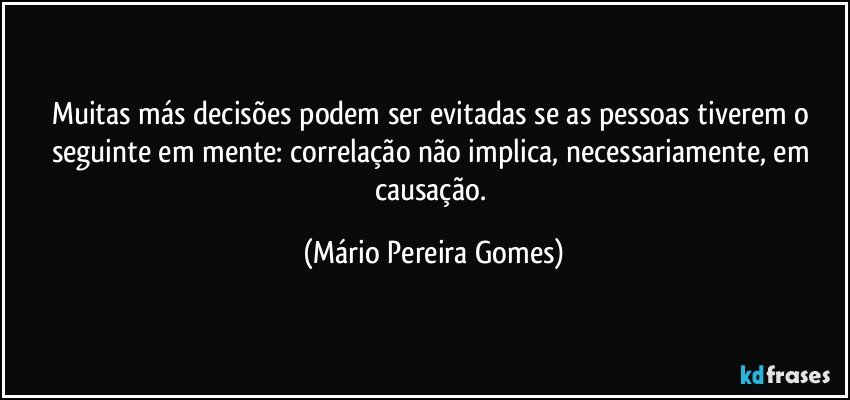 Muitas más decisões podem ser evitadas se as pessoas tiverem o seguinte em mente: correlação não implica, necessariamente, em causação. (Mário Pereira Gomes)