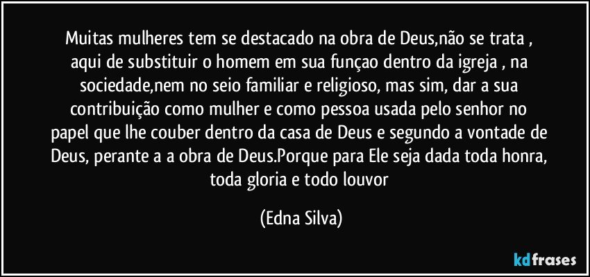 Muitas mulheres tem se destacado na obra de Deus,não se trata , aqui de substituir o homem em sua funçao dentro da igreja , na sociedade,nem no seio familiar e religioso, mas sim, dar a sua contribuição como mulher e como pessoa usada pelo senhor no papel que lhe couber dentro da casa de Deus e segundo a vontade de Deus, perante a a obra de Deus.Porque para Ele seja dada toda honra, toda gloria e todo louvor (Edna Silva)