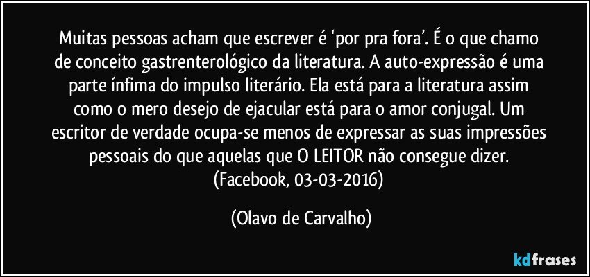 Muitas pessoas acham que escrever é ‘por pra fora’. É o que chamo de conceito gastrenterológico da literatura. A auto-expressão é uma parte ínfima do impulso literário. Ela está para a literatura assim como o mero desejo de ejacular está para o amor conjugal. Um escritor de verdade ocupa-se menos de expressar as suas impressões pessoais do que aquelas que O LEITOR não consegue dizer. (Facebook, 03-03-2016) (Olavo de Carvalho)