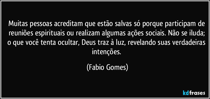 Muitas pessoas acreditam que estão salvas só porque participam de reuniões espirituais ou realizam algumas ações sociais. Não se iluda; o que você tenta ocultar, Deus traz à luz, revelando suas verdadeiras intenções. (Fabio Gomes)