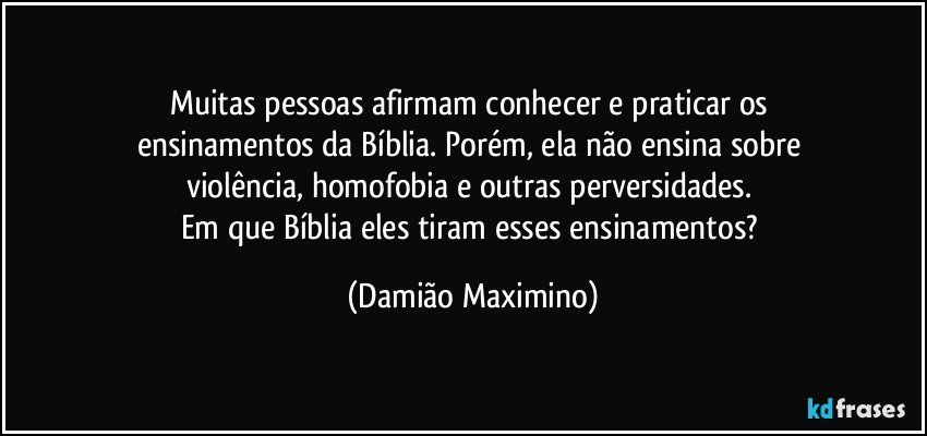 Muitas pessoas afirmam conhecer e praticar os 
ensinamentos da Bíblia. Porém, ela não ensina sobre 
violência, homofobia e outras perversidades. 
Em que Bíblia eles tiram esses ensinamentos? (Damião Maximino)