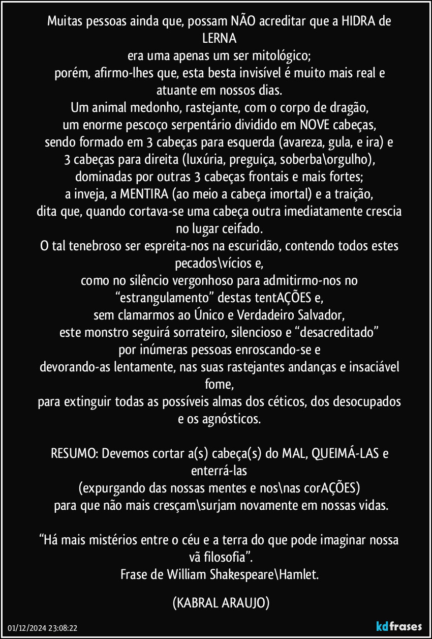 Muitas pessoas ainda que, possam NÃO acreditar que a HIDRA de LERNA 
era uma apenas um ser mitológico; 
porém, afirmo-lhes que, esta besta invisível é muito mais real e atuante em nossos dias. 
Um animal medonho, rastejante, com o corpo de dragão, 
um enorme pescoço serpentário dividido em NOVE cabeças, 
sendo formado em 3 cabeças para esquerda (avareza, gula, e ira) e 
3 cabeças para direita (luxúria, preguiça, soberba\orgulho), 
dominadas por outras 3 cabeças frontais e mais fortes; 
a inveja, a MENTIRA (ao meio/a cabeça imortal) e a traição, 
dita que, quando cortava-se uma cabeça outra imediatamente crescia no lugar ceifado. 
O tal tenebroso ser espreita-nos na escuridão, contendo todos estes pecados\vícios e, 
como no silêncio vergonhoso para admitirmo-nos no “estrangulamento” destas tentAÇÕES e, 
sem clamarmos ao Único e Verdadeiro Salvador, 
este monstro seguirá sorrateiro, silencioso e “desacreditado” 
por inúmeras pessoas enroscando-se e 
devorando-as lentamente, nas suas rastejantes andanças e insaciável fome, 
para extinguir todas as possíveis almas dos céticos, dos desocupados e os agnósticos. 

RESUMO: Devemos cortar a(s) cabeça(s) do MAL, QUEIMÁ-LAS e enterrá-las 
(expurgando das nossas mentes e nos\nas corAÇÕES) 
para que não mais cresçam\surjam novamente em nossas vidas.

“Há mais mistérios entre o céu e a terra do que pode imaginar nossa vã filosofia”.
Frase de William Shakespeare\Hamlet. (KABRAL ARAUJO)