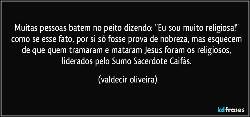 Muitas pessoas batem no peito dizendo: "Eu sou muito religiosa!" como se esse fato, por si só fosse prova de nobreza, mas esquecem de que quem tramaram e mataram Jesus foram os religiosos, liderados pelo Sumo Sacerdote Caifás. (valdecir oliveira)