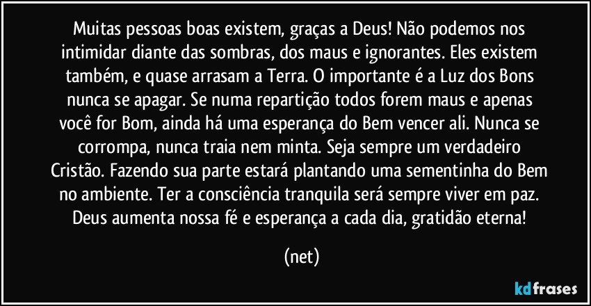 Muitas pessoas boas existem, graças a Deus! Não podemos nos intimidar diante das sombras, dos maus e ignorantes. Eles existem também, e quase arrasam a Terra. O importante é a Luz dos Bons nunca se apagar. Se numa repartição todos forem maus e apenas você for Bom, ainda há uma esperança do Bem vencer ali. Nunca se corrompa, nunca traia nem minta. Seja sempre um verdadeiro Cristão. Fazendo sua parte estará plantando uma sementinha do Bem no ambiente. Ter a consciência tranquila será sempre viver em paz. Deus aumenta nossa fé e esperança a cada dia, gratidão eterna! (net)