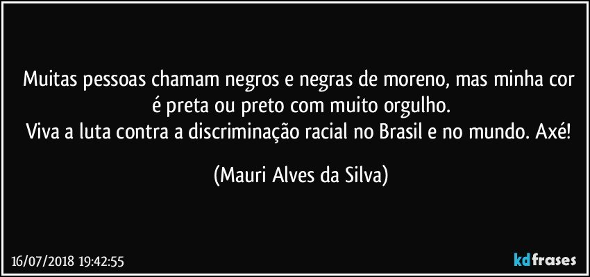 Muitas pessoas chamam negros e negras de moreno, mas minha cor é preta ou preto com muito orgulho.
Viva a luta contra a discriminação racial no Brasil e no mundo. Axé! (Mauri Alves da Silva)