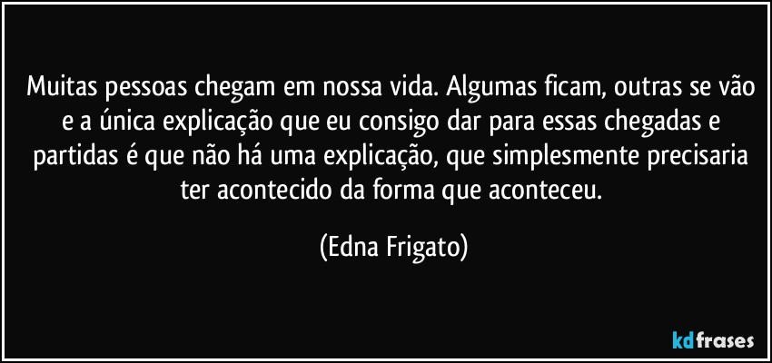 Muitas pessoas chegam em nossa vida. Algumas ficam, outras se vão e a única explicação que eu consigo dar para essas chegadas e partidas é que não há uma explicação, que simplesmente precisaria ter acontecido da forma que aconteceu. (Edna Frigato)