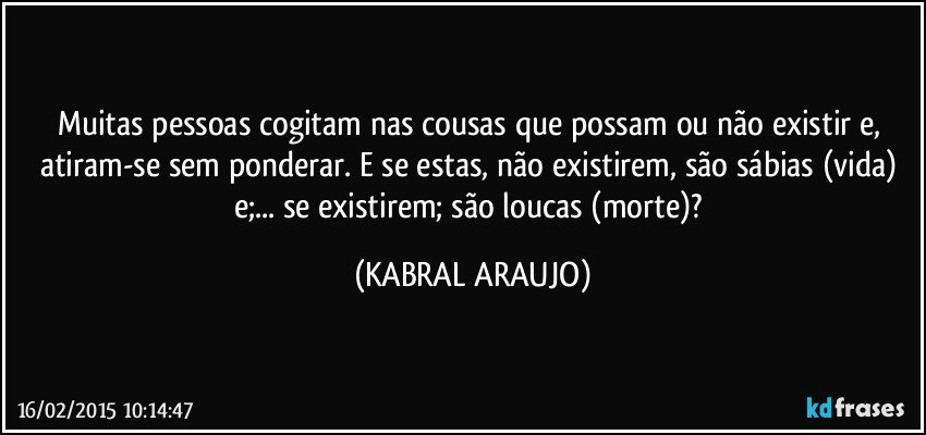 Muitas pessoas cogitam nas cousas que possam ou não existir e, atiram-se sem ponderar. E se estas, não existirem, são sábias (vida) e;... se existirem; são loucas (morte)? (KABRAL ARAUJO)