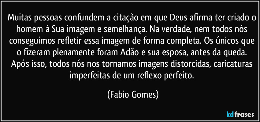 Muitas pessoas confundem a citação em que Deus afirma ter criado o homem à Sua imagem e semelhança. Na verdade, nem todos nós conseguimos refletir essa imagem de forma completa. Os únicos que o fizeram plenamente foram Adão e sua esposa, antes da queda. Após isso, todos nós nos tornamos imagens distorcidas, caricaturas imperfeitas de um reflexo perfeito. (Fabio Gomes)