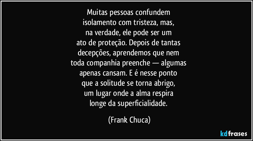 Muitas pessoas confundem 
isolamento com tristeza, mas, 
na verdade, ele pode ser um 
ato de proteção. Depois de tantas 
decepções, aprendemos que nem 
toda companhia preenche — algumas 
apenas cansam. E é nesse ponto 
que a solitude se torna abrigo, 
um lugar onde a alma respira 
longe da superficialidade. (Frank Chuca)