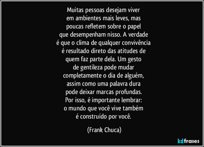 Muitas pessoas desejam viver 
em ambientes mais leves, mas 
poucas refletem sobre o papel 
que desempenham nisso. A verdade 
é que o clima de qualquer convivência 
é resultado direto das atitudes de 
quem faz parte dela. Um gesto 
de gentileza pode mudar 
completamente o dia de alguém, 
assim como uma palavra dura 
pode deixar marcas profundas. 
Por isso, é importante lembrar: 
o mundo que você vive também 
é construído por você. (Frank Chuca)