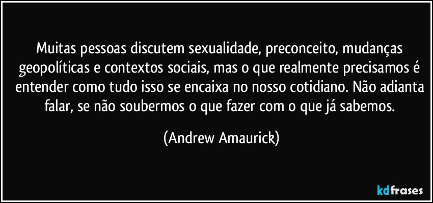 Muitas pessoas discutem sexualidade, preconceito, mudanças geopolíticas e contextos sociais, mas o que realmente precisamos é entender como tudo isso se encaixa no nosso cotidiano. Não adianta falar, se não soubermos o que fazer com o que já sabemos. (Andrew Amaurick)