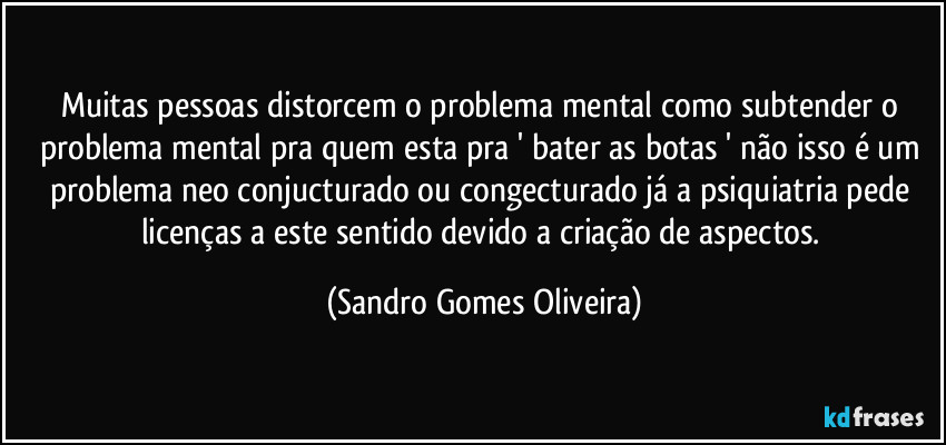 Muitas pessoas distorcem o problema mental como subtender o problema mental pra quem esta pra ' bater as botas ' não isso é um problema neo conjucturado ou congecturado já a psiquiatria pede licenças a este sentido devido a criação de aspectos. (Sandro Gomes Oliveira)