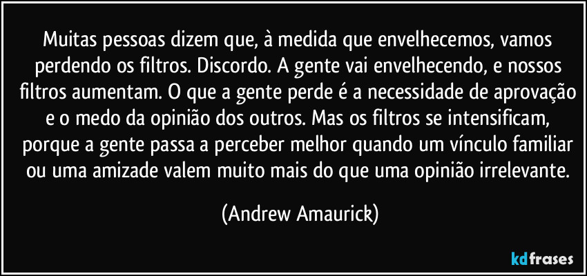 Muitas pessoas dizem que, à medida que envelhecemos, vamos perdendo os filtros. Discordo. A gente vai envelhecendo, e nossos filtros aumentam. O que a gente perde é a necessidade de aprovação e o medo da opinião dos outros. Mas os filtros se intensificam, porque a gente passa a perceber melhor quando um vínculo familiar ou uma amizade valem muito mais do que uma opinião irrelevante. (Andrew Amaurick)