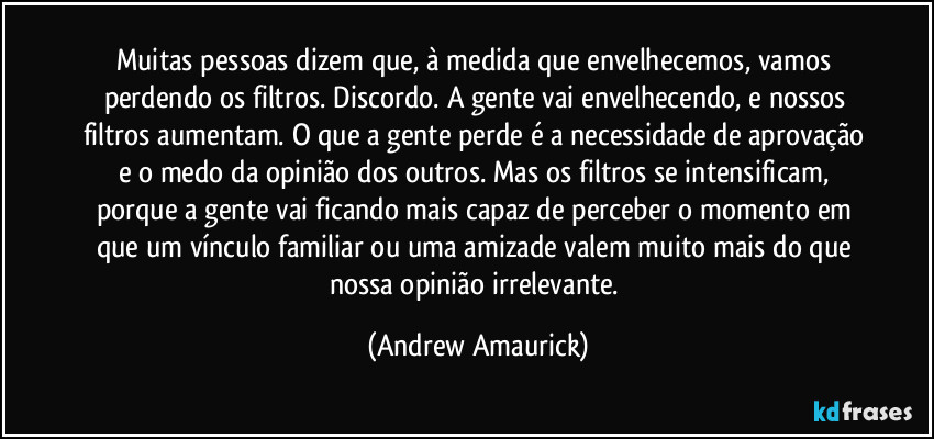Muitas pessoas dizem que, à medida que envelhecemos, vamos perdendo os filtros. Discordo. A gente vai envelhecendo, e nossos filtros aumentam. O que a gente perde é a necessidade de aprovação e o medo da opinião dos outros. Mas os filtros se intensificam, porque a gente vai ficando mais capaz de perceber o momento em que um vínculo familiar ou uma amizade valem muito mais do que nossa opinião irrelevante. (Andrew Amaurick)
