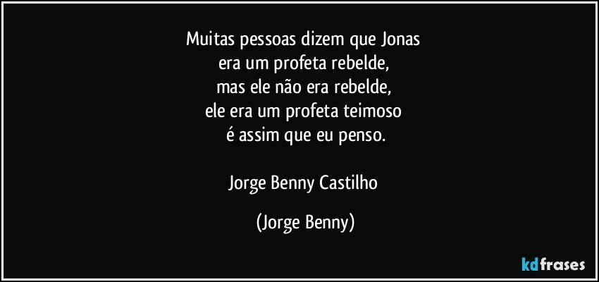 Muitas pessoas dizem que Jonas 
era um profeta rebelde, 
mas ele não era rebelde, 
ele era um profeta teimoso 
é assim que eu penso.

Jorge Benny Castilho (Jorge Benny)