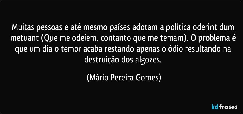 Muitas pessoas e até mesmo países adotam a política oderint dum metuant (Que me odeiem, contanto que me temam). O problema é que um dia o temor acaba restando apenas o ódio resultando na destruição dos algozes. (Mário Pereira Gomes)