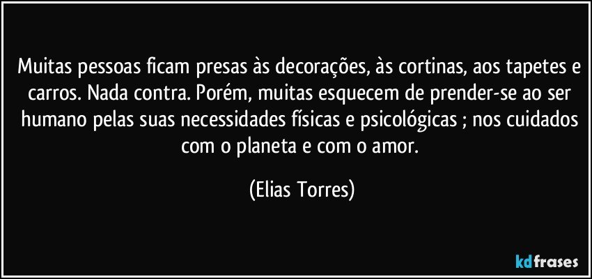 Muitas pessoas ficam presas às decorações, às cortinas, aos tapetes e carros. Nada contra. Porém, muitas esquecem de prender-se ao ser humano pelas suas necessidades físicas e psicológicas ; nos cuidados com o planeta e com o amor. (Elias Torres)