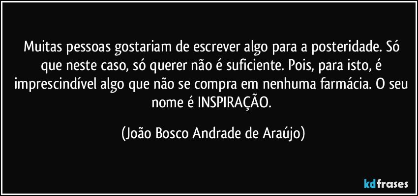 Muitas pessoas gostariam de escrever algo para a posteridade. Só que neste caso, só querer não é suficiente. Pois, para isto, é imprescindível algo que não se compra em nenhuma farmácia. O seu nome é INSPIRAÇÃO. (João Bosco Andrade de Araújo)