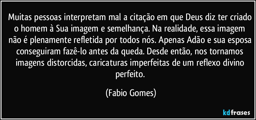 Muitas pessoas interpretam mal a citação em que Deus diz ter criado o homem à Sua imagem e semelhança. Na realidade, essa imagem não é plenamente refletida por todos nós. Apenas Adão e sua esposa conseguiram fazê-lo antes da queda. Desde então, nos tornamos imagens distorcidas, caricaturas imperfeitas de um reflexo divino perfeito. (Fabio Gomes)