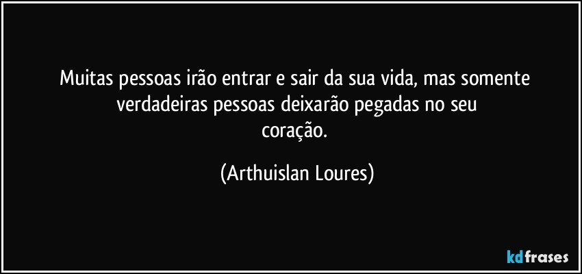 Muitas pessoas irão entrar e sair da sua vida, mas somente verdadeiras pessoas deixarão pegadas no seu
coração. (Arthuislan Loures)