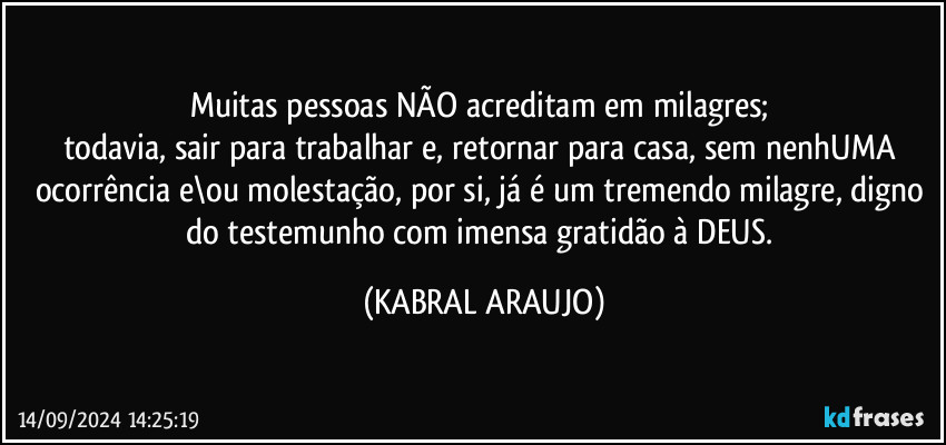 Muitas pessoas NÃO acreditam em milagres; 
todavia, sair para trabalhar e, retornar para casa, sem nenhUMA ocorrência e\ou molestação, por si, já é um tremendo milagre, digno do testemunho com imensa gratidão à DEUS. (KABRAL ARAUJO)