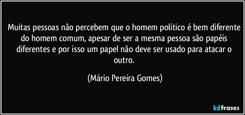 Muitas pessoas não percebem que o homem político é bem diferente do homem comum, apesar de ser a mesma pessoa são papéis diferentes e por isso um papel não deve ser usado para atacar o outro. (Mário Pereira Gomes)