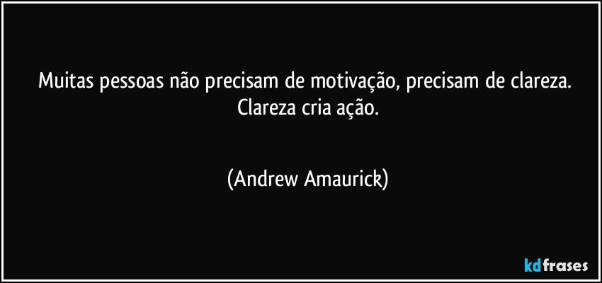 Muitas pessoas não precisam de motivação, precisam de clareza. Clareza cria ação.
 (Andrew Amaurick)