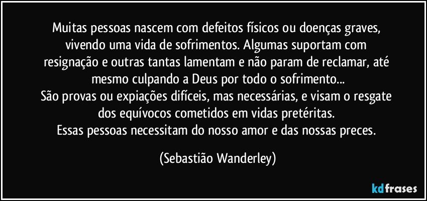 Muitas pessoas nascem com defeitos físicos ou doenças graves, vivendo uma vida de sofrimentos. Algumas suportam com resignação e outras tantas lamentam e não param de reclamar, até mesmo culpando a Deus por todo o sofrimento...
São provas ou expiações difíceis, mas necessárias, e visam o resgate dos equívocos cometidos em vidas pretéritas. 
Essas pessoas necessitam do nosso amor e das nossas preces. (Sebastião Wanderley)
