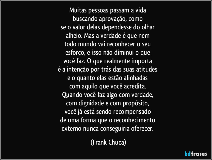 Muitas pessoas passam a vida 
buscando aprovação, como 
se o valor delas dependesse do olhar 
alheio. Mas a verdade é que nem 
todo mundo vai reconhecer o seu 
esforço, e isso não diminui o que 
você faz. O que realmente importa 
é a intenção por trás das suas atitudes 
e o quanto elas estão alinhadas 
com aquilo que você acredita. 
Quando você faz algo com verdade, 
com dignidade e com propósito, 
você já está sendo recompensado 
de uma forma que o reconhecimento 
externo nunca conseguiria oferecer. (Frank Chuca)