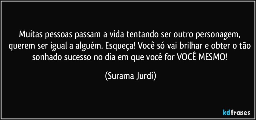 Muitas pessoas passam a vida tentando ser outro personagem, querem ser igual a alguém. Esqueça! Você só vai brilhar e obter o tão sonhado sucesso no dia em que você for VOCÊ MESMO! (Surama Jurdi)