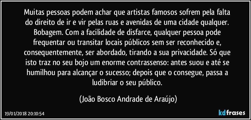 Muitas pessoas podem achar que artistas famosos sofrem pela falta do direito de ir e vir pelas ruas e avenidas de uma cidade qualquer. Bobagem. Com a facilidade de disfarce, qualquer pessoa pode frequentar ou transitar locais públicos sem ser reconhecido e, consequentemente, ser abordado, tirando a sua privacidade. Só que isto traz no seu bojo um enorme contrassenso: antes suou e até se humilhou para alcançar o sucesso; depois que o consegue, passa a ludibriar o seu público. (João Bosco Andrade de Araújo)