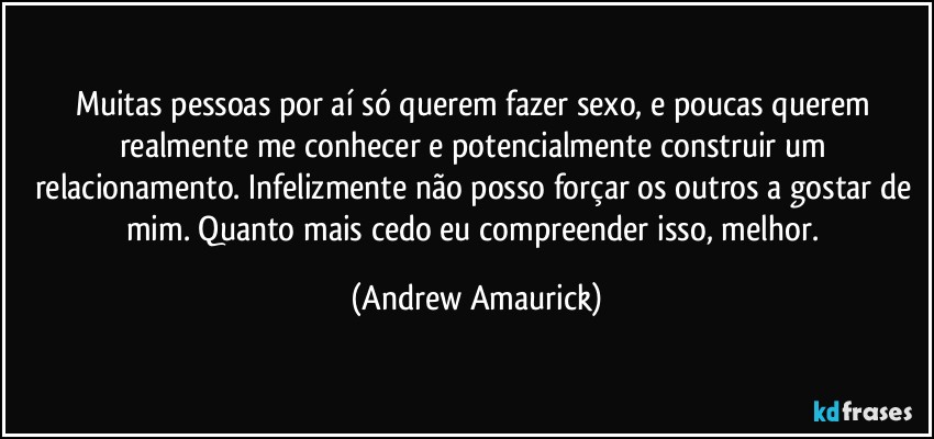 Muitas pessoas por aí só querem fazer sexo, e poucas querem realmente me conhecer e potencialmente construir um relacionamento. Infelizmente não posso forçar os outros a gostar de mim. Quanto mais cedo eu compreender isso, melhor. (Andrew Amaurick)