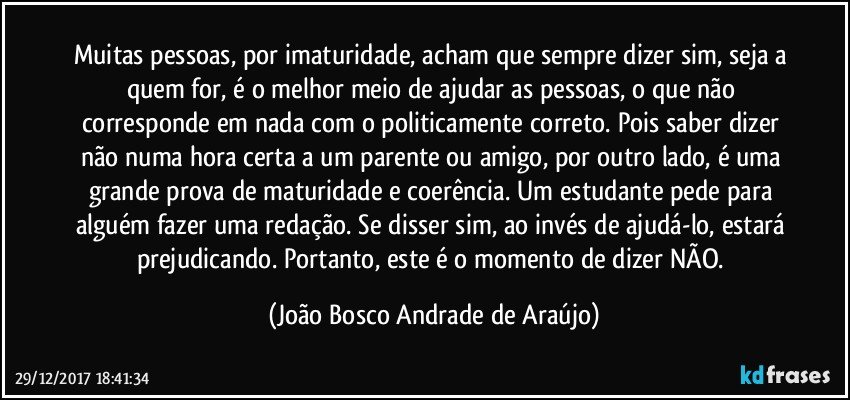 Muitas pessoas, por imaturidade, acham que sempre dizer sim, seja a quem for, é o melhor meio de ajudar as pessoas, o que não corresponde em nada com o politicamente correto. Pois saber dizer não numa hora certa a um parente ou amigo, por outro  lado, é uma grande prova de maturidade e coerência. Um estudante pede para alguém fazer uma redação. Se disser sim, ao invés de ajudá-lo, estará prejudicando. Portanto, este é o momento de dizer NÃO. (João Bosco Andrade de Araújo)