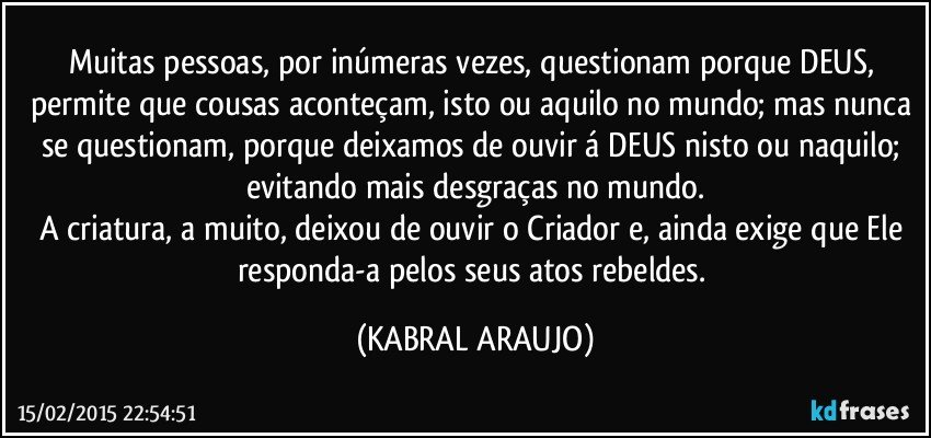 Muitas pessoas, por inúmeras vezes, questionam porque DEUS, permite que cousas aconteçam, isto ou aquilo no mundo; mas nunca se questionam, porque deixamos de ouvir á DEUS nisto ou naquilo; evitando mais desgraças no mundo.
A criatura, a muito, deixou de ouvir o Criador e, ainda exige que Ele responda-a pelos seus atos rebeldes. (KABRAL ARAUJO)