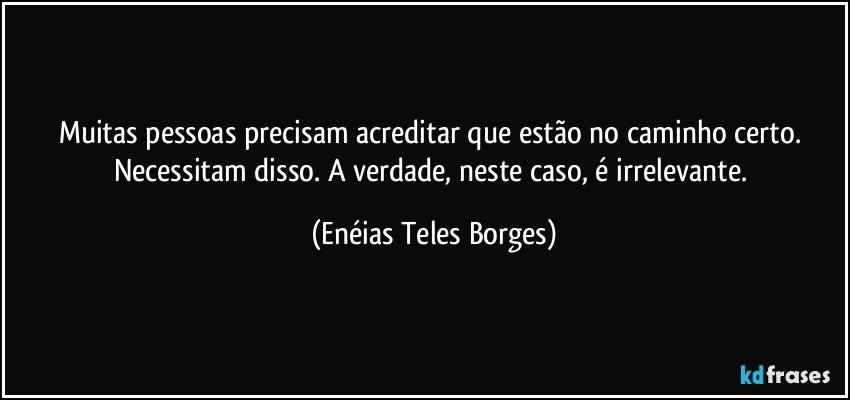 Muitas pessoas precisam acreditar que estão no caminho certo. Necessitam disso. A verdade, neste caso, é irrelevante. (Enéias Teles Borges)