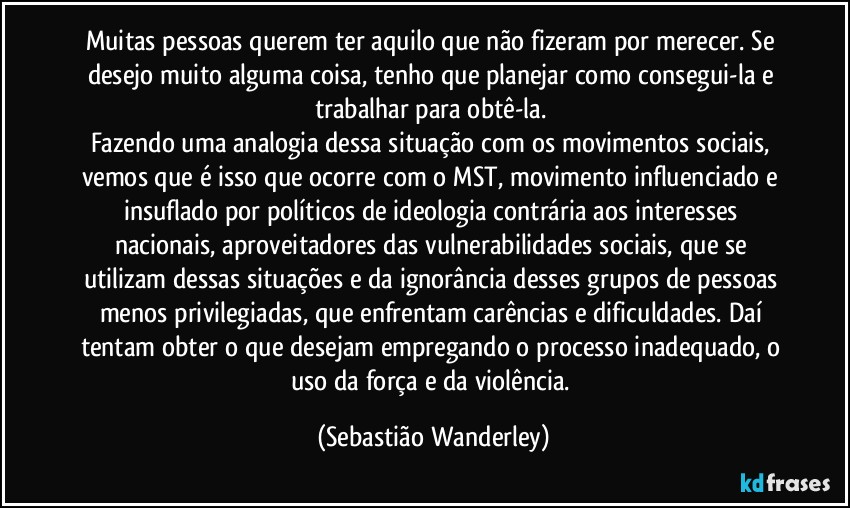 Muitas pessoas querem ter aquilo que não fizeram por merecer. Se desejo muito alguma coisa, tenho que planejar como consegui-la e trabalhar para obtê-la. 
Fazendo uma analogia dessa situação com os movimentos sociais, vemos que é isso que ocorre com o MST, movimento influenciado e insuflado por políticos de ideologia contrária aos interesses nacionais, aproveitadores das vulnerabilidades sociais, que se utilizam dessas situações e da ignorância desses grupos de pessoas menos privilegiadas, que enfrentam carências e dificuldades. Daí tentam obter o que desejam  empregando o processo inadequado, o uso da força e da violência. (Sebastião Wanderley)