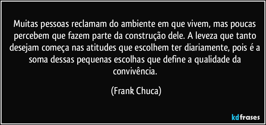 Muitas pessoas reclamam do ambiente em que vivem, mas poucas percebem que fazem parte da construção dele. A leveza que tanto desejam começa nas atitudes que escolhem ter diariamente, pois é a soma dessas pequenas escolhas que define a qualidade da convivência. (Frank Chuca)