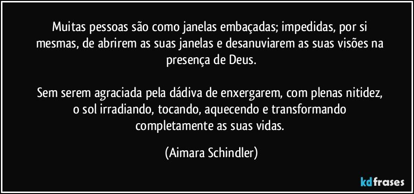 Muitas pessoas são como janelas embaçadas; impedidas, por si mesmas, de abrirem as suas janelas e desanuviarem as suas visões na presença de Deus.

Sem serem agraciada pela dádiva de enxergarem, com plenas nitidez, o sol irradiando, tocando, aquecendo e transformando completamente as suas vidas. (Aimara Schindler)