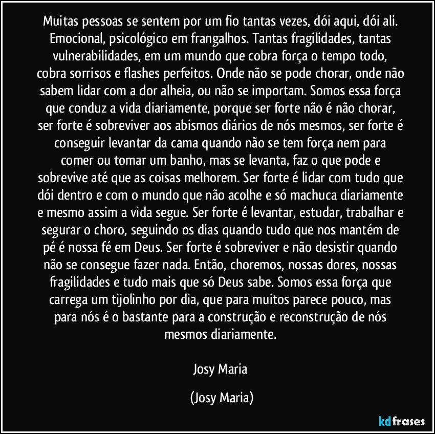Muitas pessoas se sentem por um fio tantas vezes, dói aqui, dói ali. Emocional, psicológico em frangalhos. Tantas fragilidades, tantas vulnerabilidades, em um mundo que cobra força o tempo todo, cobra sorrisos e flashes perfeitos. Onde não se pode chorar, onde não sabem lidar com a dor alheia, ou não se importam. Somos essa força que conduz a vida diariamente, porque ser forte não é  não chorar, ser forte é sobreviver aos abismos diários de nós mesmos, ser forte é conseguir levantar da cama quando não se tem força nem para comer ou tomar um banho, mas se levanta, faz o que pode e sobrevive até que as coisas melhorem. Ser forte é lidar com tudo que dói dentro e com o mundo que não acolhe e só machuca diariamente e mesmo assim a vida segue. Ser forte é levantar, estudar, trabalhar e segurar o choro, seguindo os dias quando tudo que nos mantém de pé é nossa fé em Deus. Ser forte é sobreviver e não desistir quando não se consegue fazer nada. Então, choremos, nossas dores, nossas fragilidades e tudo mais que só Deus sabe. Somos essa força que carrega um tijolinho por dia, que para muitos parece pouco, mas para nós é o bastante para a construção e reconstrução de nós mesmos diariamente. 

Josy Maria (Josy Maria)