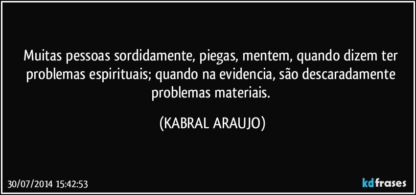 Muitas pessoas sordidamente, piegas, mentem, quando dizem ter problemas espirituais; quando na evidencia, são descaradamente problemas materiais. (KABRAL ARAUJO)