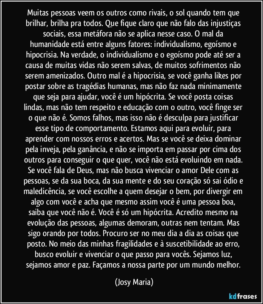 Muitas pessoas veem os outros como rivais, o sol quando tem que brilhar, brilha pra todos. Que fique claro que não falo das injustiças sociais, essa metáfora não se aplica nesse caso. O mal da humanidade está entre alguns fatores: individualismo, egoísmo e hipocrisia. Na verdade, o individualismo e o egoísmo pode até ser a causa de muitas vidas não serem salvas, de muitos sofrimentos não serem amenizados. Outro mal é a hipocrisia, se você ganha likes por postar sobre as tragédias humanas, mas não faz nada minimamente que seja para ajudar, você é um hipócrita. Se você posta coisas lindas, mas não tem respeito e educação com o outro, você finge ser o que não é. Somos falhos, mas isso não é desculpa para justificar esse tipo de comportamento. Estamos aqui para evoluir, para aprender com nossos erros e acertos. Mas se você se deixa dominar pela inveja, pela ganância, e não se importa em passar por cima dos outros para conseguir o que quer, você não está evoluindo em nada. Se você fala de Deus, mas não busca vivenciar o amor Dele com as pessoas, se da sua boca, da sua mente e do seu coração só sai ódio e maledicência, se você escolhe a quem desejar o bem, por divergir em algo com você e acha que mesmo assim você é uma pessoa boa, saiba que você não é. Você é só um hipócrita. Acredito mesmo na evolução das pessoas, algumas demoram, outras nem tentam. Mas sigo orando por todos. Procuro ser no meu dia a dia as coisas que posto. No meio das minhas fragilidades e à suscetibilidade ao erro, busco evoluir e vivenciar o que passo para vocês. Sejamos luz, sejamos amor e paz. Façamos a nossa parte por um mundo melhor. (Josy Maria)