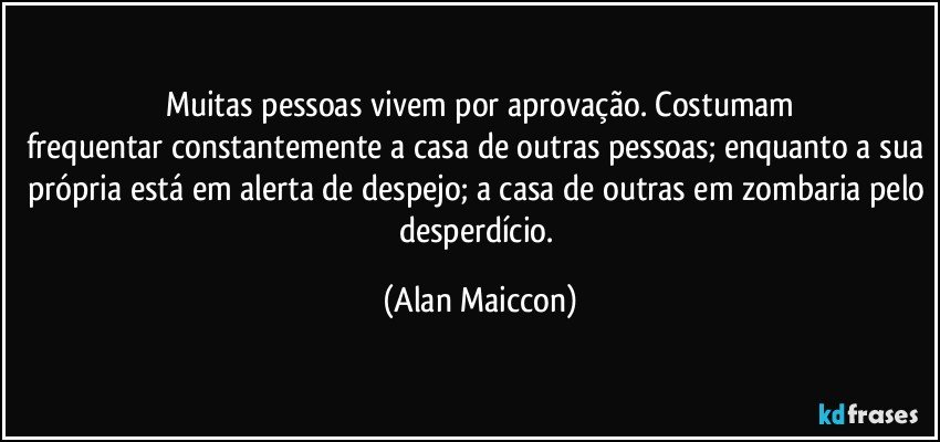 Muitas pessoas vivem por aprovação. Costumam
frequentar constantemente a casa de outras pessoas; enquanto a sua própria está em alerta de despejo; a casa de outras em zombaria pelo desperdício. (Alan Maiccon)