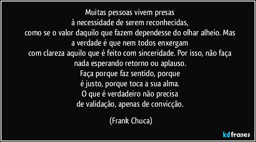 Muitas pessoas vivem presas 
à necessidade de serem reconhecidas, 
como se o valor daquilo que fazem dependesse do olhar alheio. Mas 
a verdade é que nem todos enxergam 
com clareza aquilo que é feito com sinceridade. Por isso, não faça nada esperando retorno ou aplauso. 
Faça porque faz sentido, porque 
é justo, porque toca a sua alma. 
O que é verdadeiro não precisa 
de validação, apenas de convicção. (Frank Chuca)