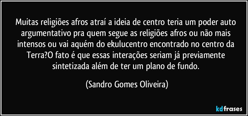 Muitas religiões afros atraí a ideia de centro teria um poder auto argumentativo pra quem segue as religiões afros ou não mais intensos ou vai aquém do ekulucentro encontrado no centro da Terra?O fato é que essas interações seriam já previamente sintetizada além de ter um plano de fundo. (Sandro Gomes Oliveira)